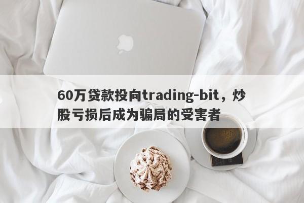 60万贷款投向trading-bit，炒股亏损后成为骗局的受害者