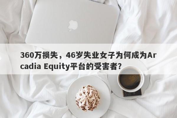 360万损失，46岁失业女子为何成为Arcadia Equity平台的受害者？