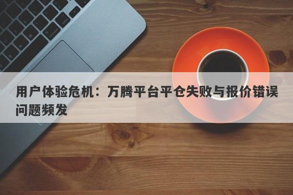 用户体验危机：万腾平台平仓失败与报价错误问题频发