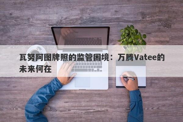 瓦努阿图牌照的监管困境：万腾Vatee的未来何在