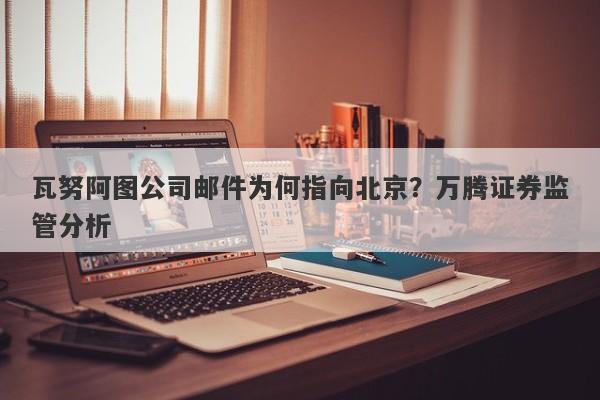 瓦努阿图公司邮件为何指向北京？万腾证券监管分析