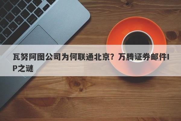 瓦努阿图公司为何联通北京？万腾证券邮件IP之谜