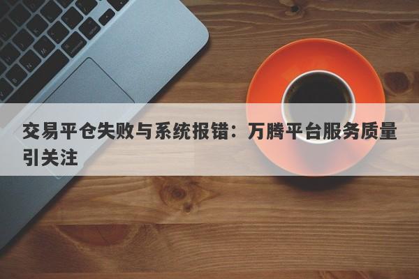 交易平仓失败与系统报错：万腾平台服务质量引关注