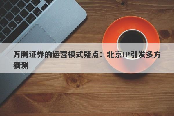 万腾证券的运营模式疑点：北京IP引发多方猜测