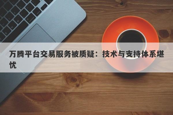 万腾平台交易服务被质疑：技术与支持体系堪忧