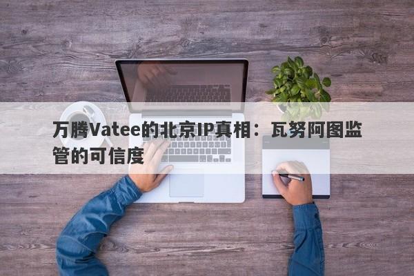 万腾Vatee的北京IP真相：瓦努阿图监管的可信度